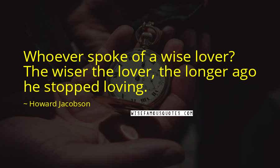 Howard Jacobson quotes: Whoever spoke of a wise lover? The wiser the lover, the longer ago he stopped loving.