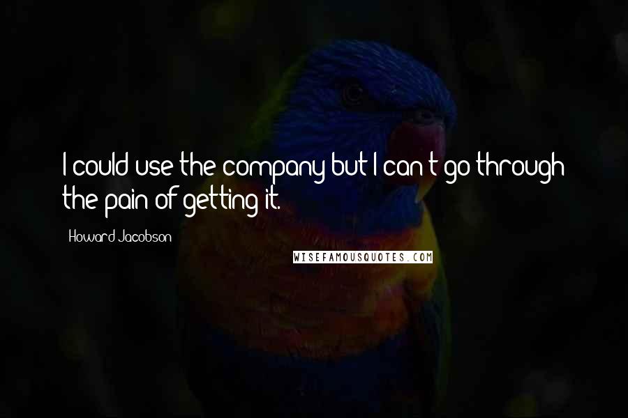 Howard Jacobson quotes: I could use the company but I can't go through the pain of getting it.
