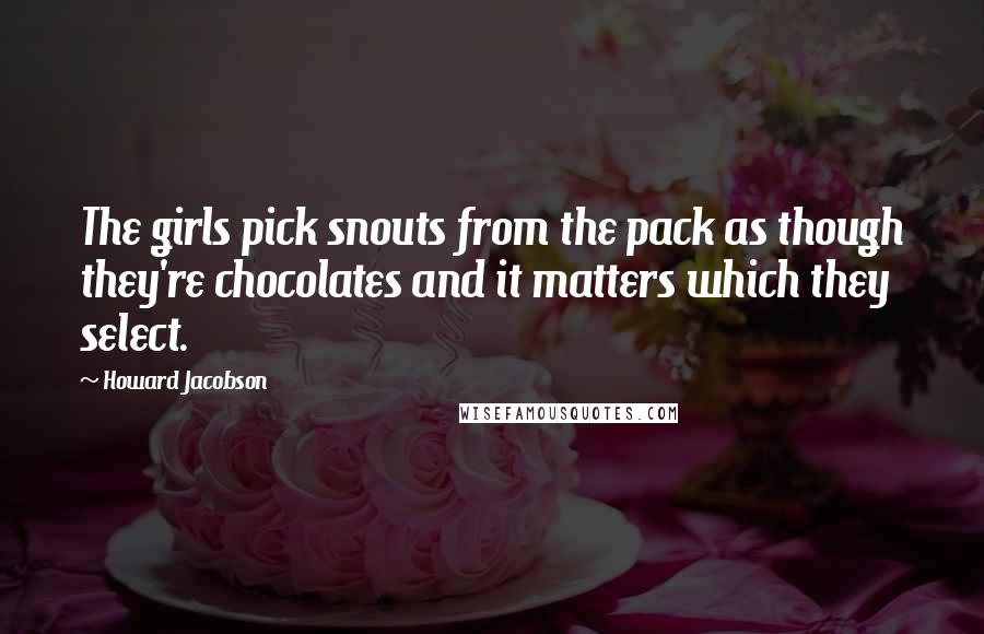 Howard Jacobson quotes: The girls pick snouts from the pack as though they're chocolates and it matters which they select.