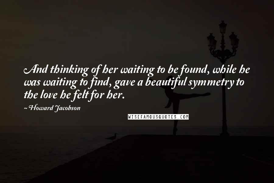 Howard Jacobson quotes: And thinking of her waiting to be found, while he was waiting to find, gave a beautiful symmetry to the love he felt for her.