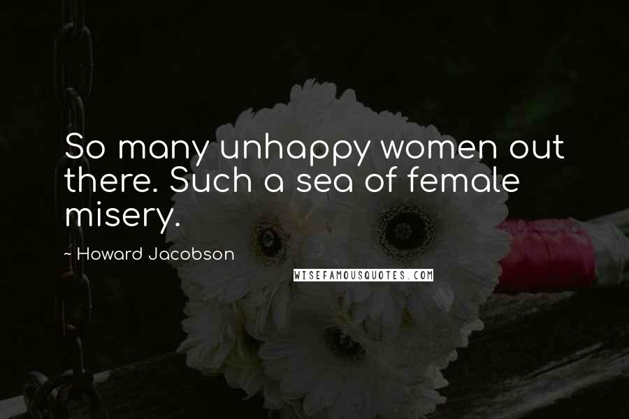 Howard Jacobson quotes: So many unhappy women out there. Such a sea of female misery.
