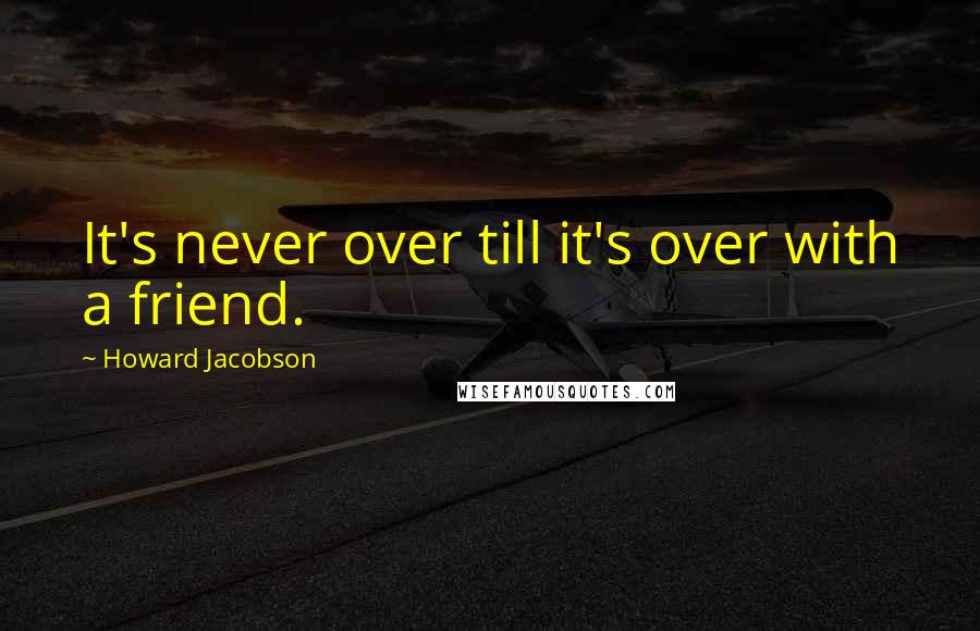 Howard Jacobson quotes: It's never over till it's over with a friend.
