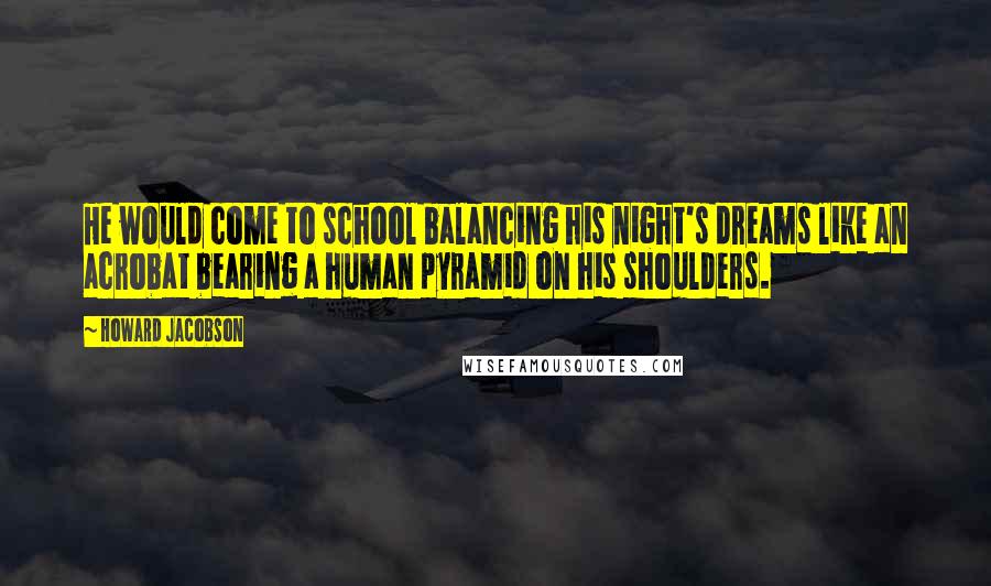 Howard Jacobson quotes: He would come to school balancing his night's dreams like an acrobat bearing a human pyramid on his shoulders. Howard Jacobson quotes: He would come to school balancing his night's dreams like an acrobat bearing a human pyramid on his shoulders.