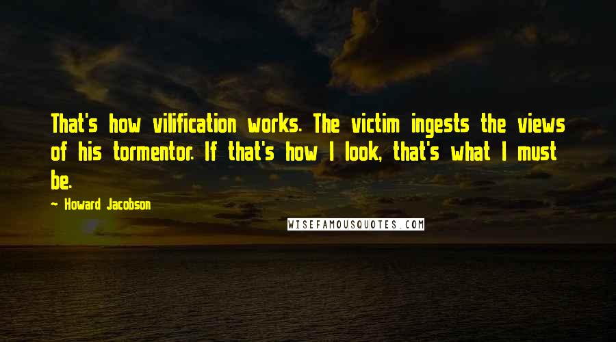 Howard Jacobson quotes: That's how vilification works. The victim ingests the views of his tormentor. If that's how I look, that's what I must be. Howard Jacobson quotes: That's how vilification works. The victim ingests the views of his tormentor. If that's how I look, that's what I must be.