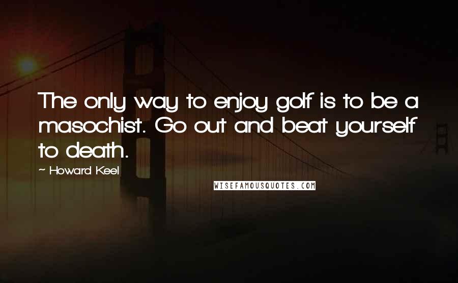 Howard Keel quotes: The only way to enjoy golf is to be a masochist. Go out and beat yourself to death. Howard Keel quotes: The only way to enjoy golf is to be a masochist. Go out and beat yourself to death.
