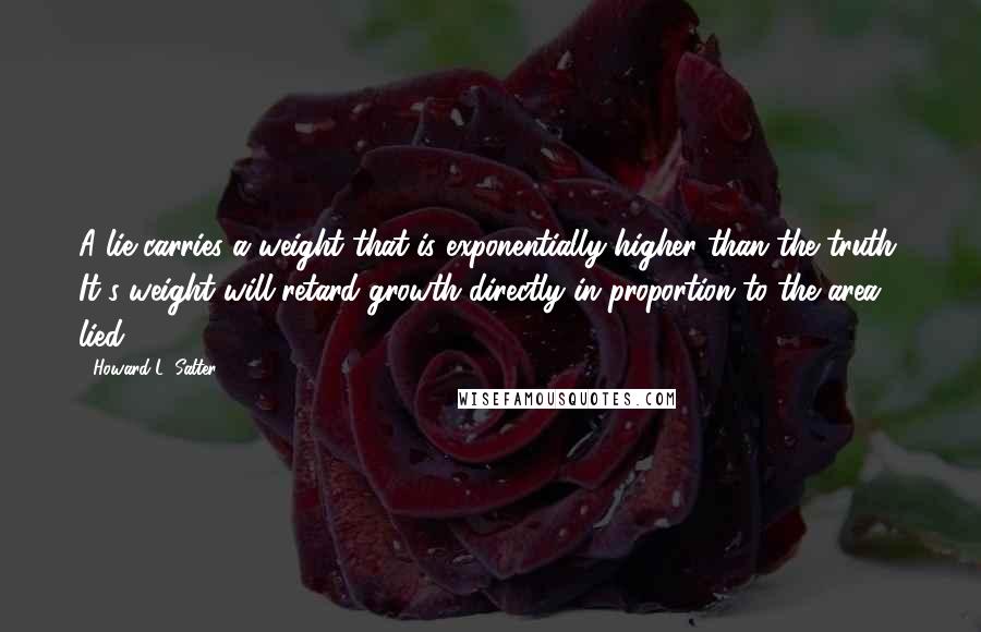 Howard L. Salter quotes: A lie carries a weight that is exponentially higher than the truth. It's weight will retard growth directly in proportion to the area lied. Howard L. Salter quotes: A lie carries a weight that is exponentially higher than the truth. It's weight will retard growth directly in proportion to the area lied.