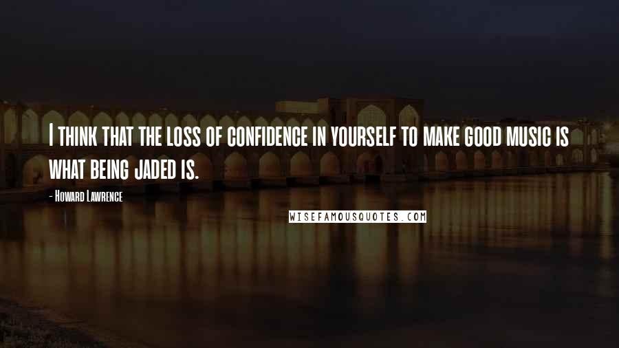 Howard Lawrence quotes: I think that the loss of confidence in yourself to make good music is what being jaded is.
