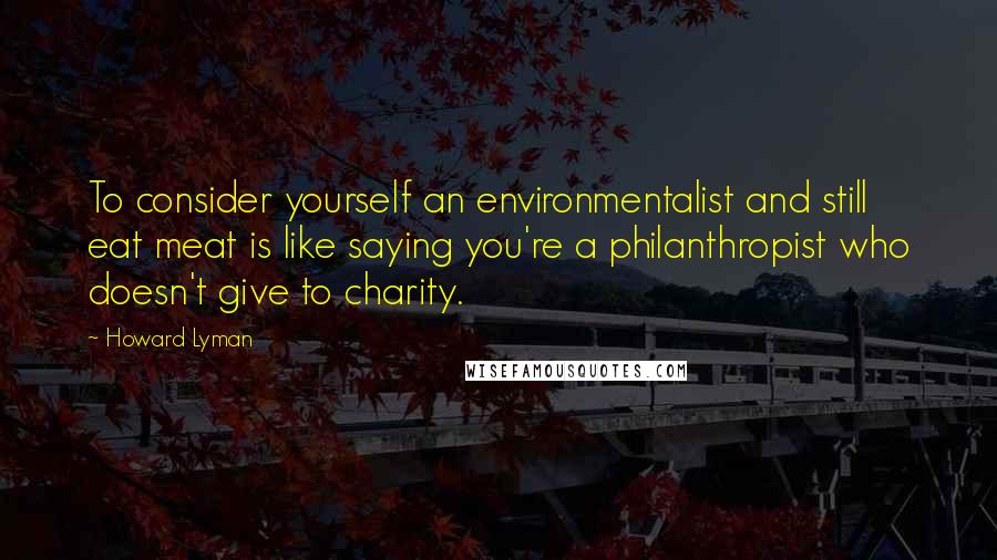 Howard Lyman quotes: To consider yourself an environmentalist and still eat meat is like saying you're a philanthropist who doesn't give to charity.