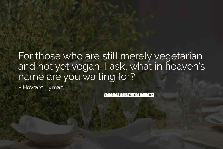 Howard Lyman quotes: For those who are still merely vegetarian and not yet vegan, I ask, what in heaven's name are you waiting for?