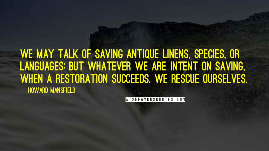 Howard Mansfield quotes: We may talk of saving antique linens, species, or languages; but whatever we are intent on saving, when a restoration succeeds, we rescue ourselves. Howard Mansfield quotes: We may talk of saving antique linens, species, or languages; but whatever we are intent on saving, when a restoration succeeds, we rescue ourselves.