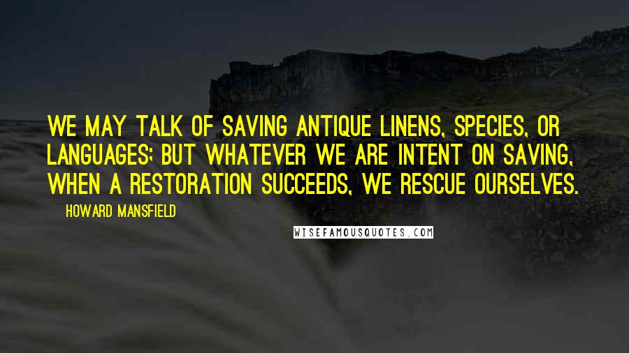 Howard Mansfield quotes: We may talk of saving antique linens, species, or languages; but whatever we are intent on saving, when a restoration succeeds, we rescue ourselves.