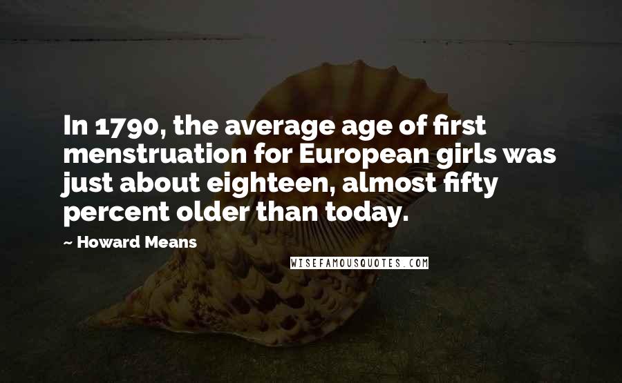 Howard Means quotes: In 1790, the average age of first menstruation for European girls was just about eighteen, almost fifty percent older than today. Howard Means quotes: In 1790, the average age of first menstruation for European girls was just about eighteen, almost fifty percent older than today.