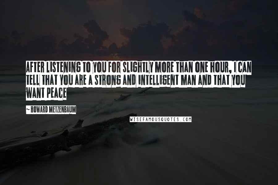 Howard Metzenbaum quotes: After listening to you for slightly more than one hour, I can tell that you are a strong and intelligent man and that you want peace Howard Metzenbaum quotes: After listening to you for slightly more than one hour, I can tell that you are a strong and intelligent man and that you want peace