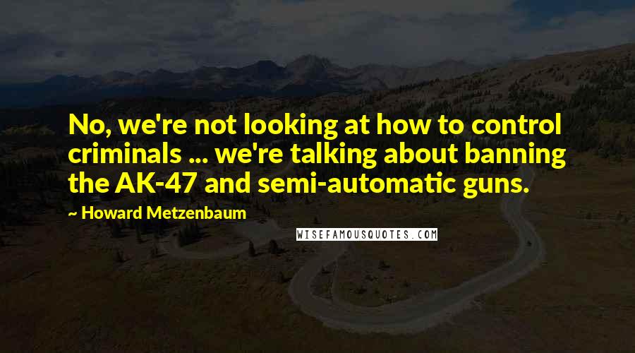 Howard Metzenbaum quotes: No, we're not looking at how to control criminals ... we're talking about banning the AK-47 and semi-automatic guns. Howard Metzenbaum quotes: No, we're not looking at how to control criminals ... we're talking about banning the AK-47 and semi-automatic guns.