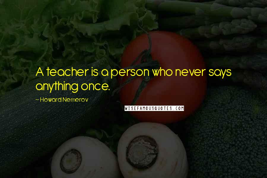 Howard Nemerov quotes: A teacher is a person who never says anything once.