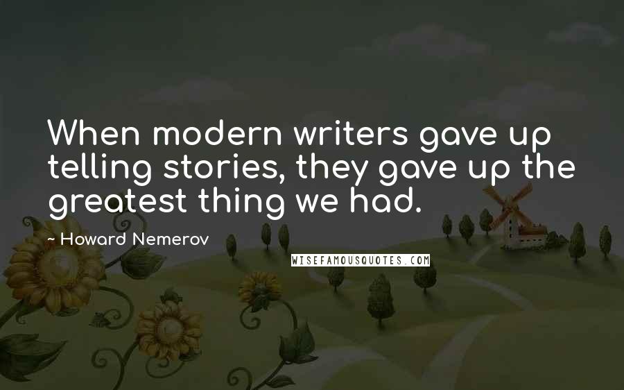 Howard Nemerov quotes: When modern writers gave up telling stories, they gave up the greatest thing we had.