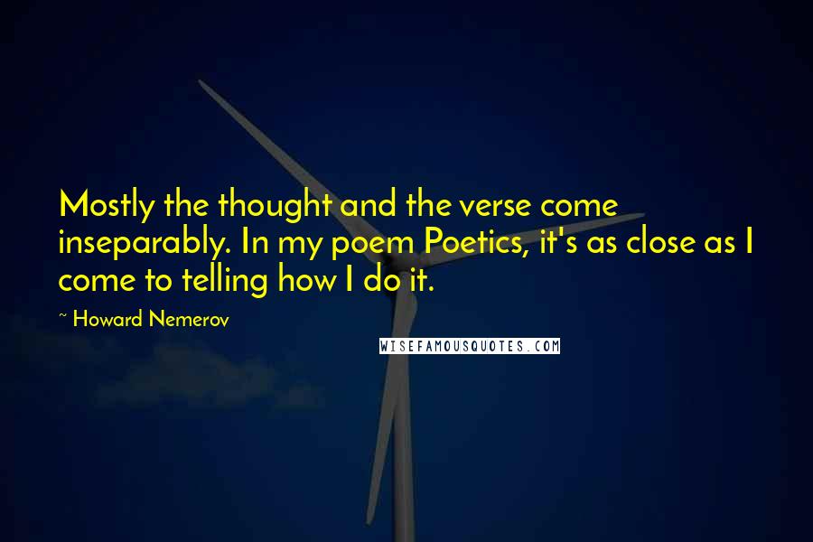 Howard Nemerov quotes: Mostly the thought and the verse come inseparably. In my poem Poetics, it's as close as I come to telling how I do it.