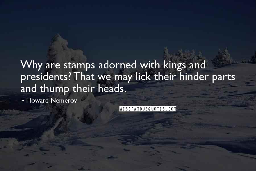 Howard Nemerov quotes: Why are stamps adorned with kings and presidents? That we may lick their hinder parts and thump their heads.