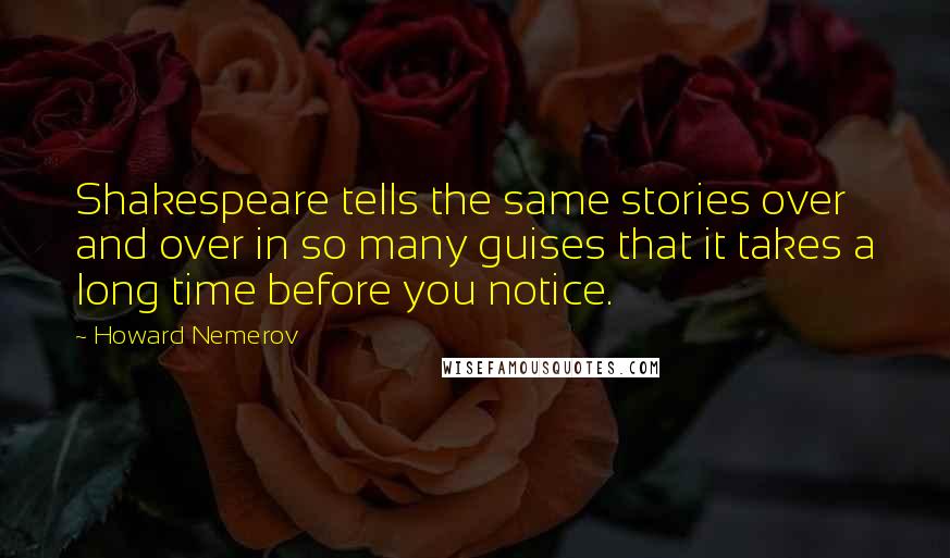 Howard Nemerov quotes: Shakespeare tells the same stories over and over in so many guises that it takes a long time before you notice. Howard Nemerov quotes: Shakespeare tells the same stories over and over in so many guises that it takes a long time before you notice.