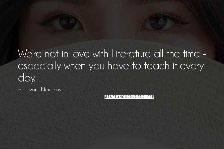 Howard Nemerov quotes: We're not in love with Literature all the time - especially when you have to teach it every day.