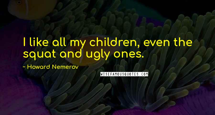 Howard Nemerov quotes: I like all my children, even the squat and ugly ones.