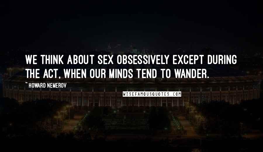 Howard Nemerov quotes: We think about sex obsessively except during the act, when our minds tend to wander.