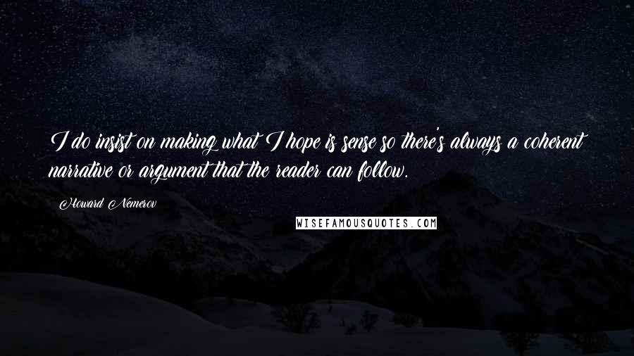 Howard Nemerov quotes: I do insist on making what I hope is sense so there's always a coherent narrative or argument that the reader can follow. Howard Nemerov quotes: I do insist on making what I hope is sense so there's always a coherent narrative or argument that the reader can follow.
