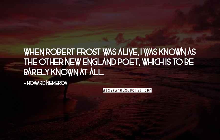 Howard Nemerov quotes: When Robert Frost was alive, I was known as the other new England poet, which is to be barely known at all.