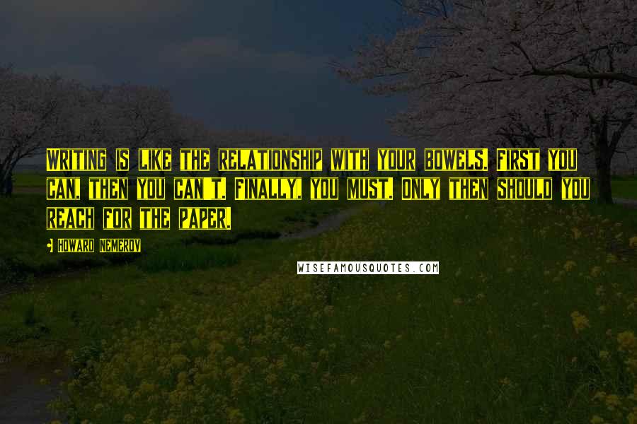 Howard Nemerov quotes: Writing is like the relationship with your bowels. First you can, then you can't. Finally, you must. Only then should you reach for the paper.