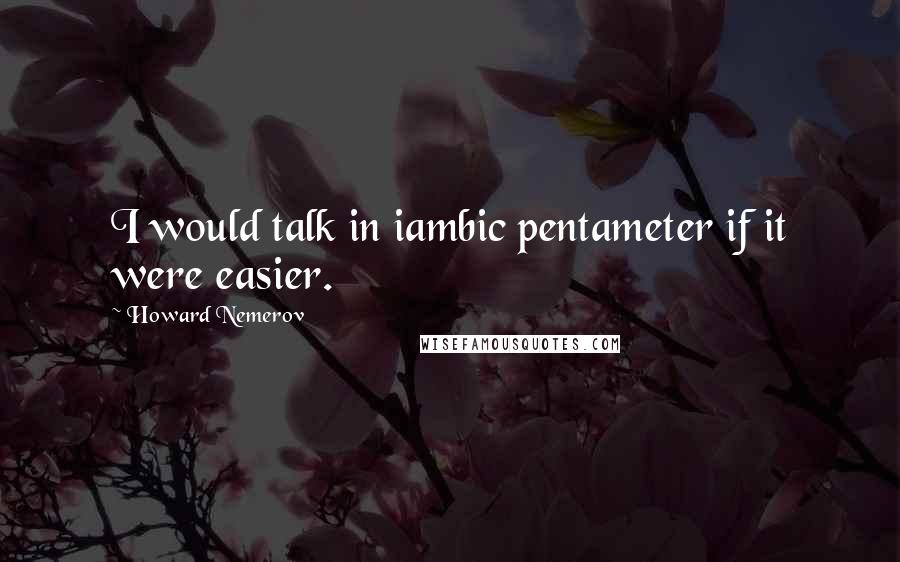 Howard Nemerov quotes: I would talk in iambic pentameter if it were easier.
