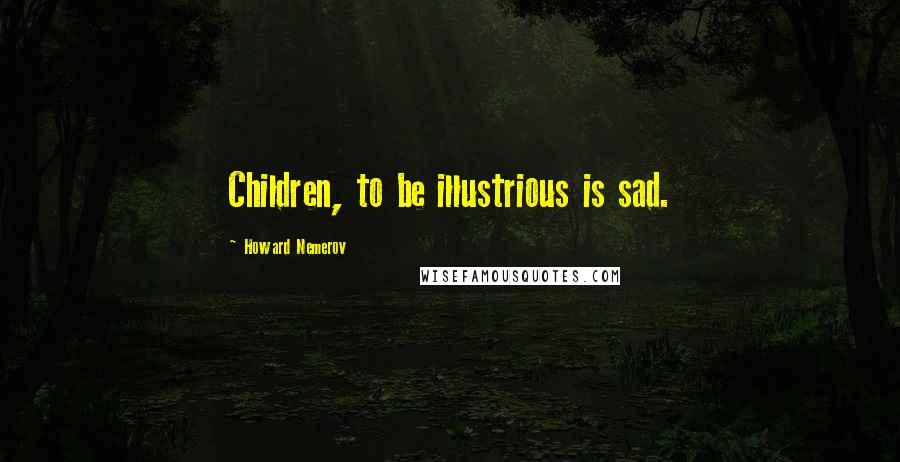 Howard Nemerov quotes: Children, to be illustrious is sad.