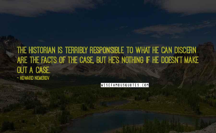 Howard Nemerov quotes: The historian is terribly responsible to what he can discern are the facts of the case, but he's nothing if he doesn't make out a case.
