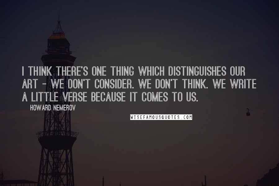Howard Nemerov quotes: I think there's one thing which distinguishes our art - we don't consider. We don't think. We write a little verse because it comes to us.