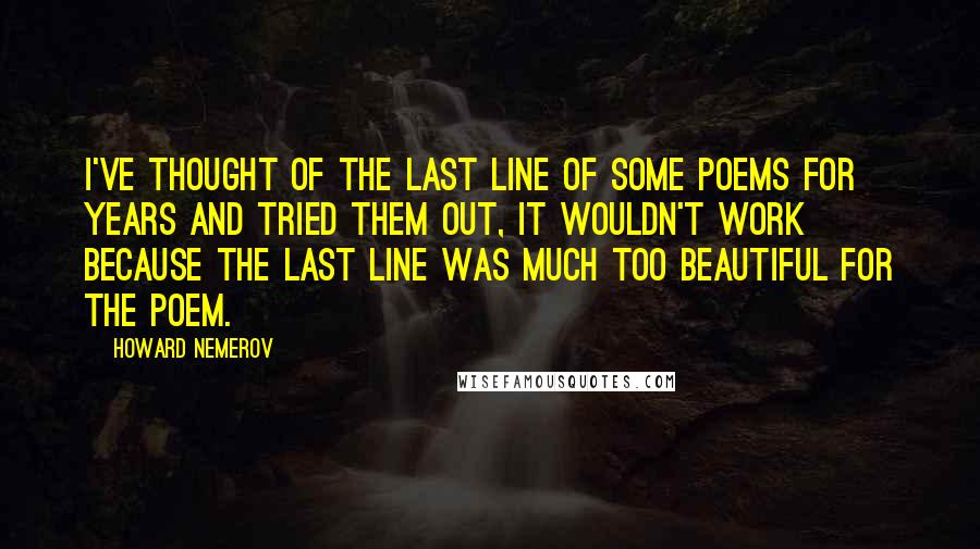 Howard Nemerov quotes: I've thought of the last line of some poems for years and tried them out, It wouldn't work because the last line was much too beautiful for the poem.