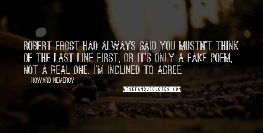 Howard Nemerov quotes: Robert Frost had always said you mustn't think of the last line first, or it's only a fake poem, not a real one. I'm inclined to agree.