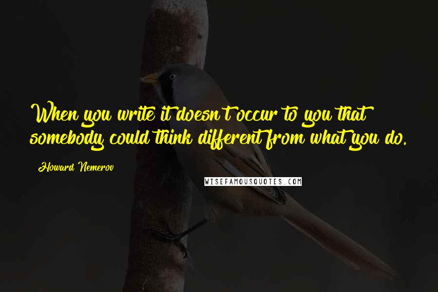 Howard Nemerov quotes: When you write it doesn't occur to you that somebody could think different from what you do.