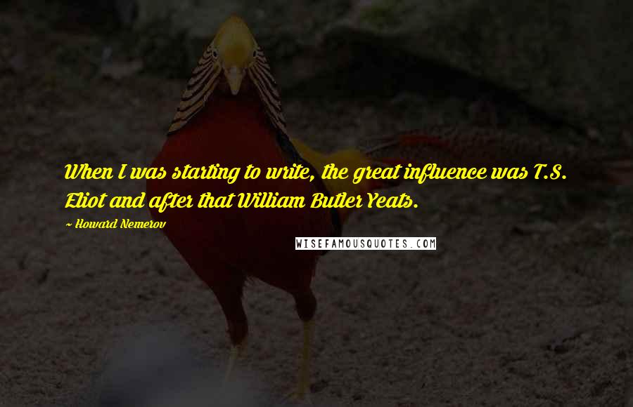 Howard Nemerov quotes: When I was starting to write, the great influence was T.S. Eliot and after that William Butler Yeats. Howard Nemerov quotes: When I was starting to write, the great influence was T.S. Eliot and after that William Butler Yeats.