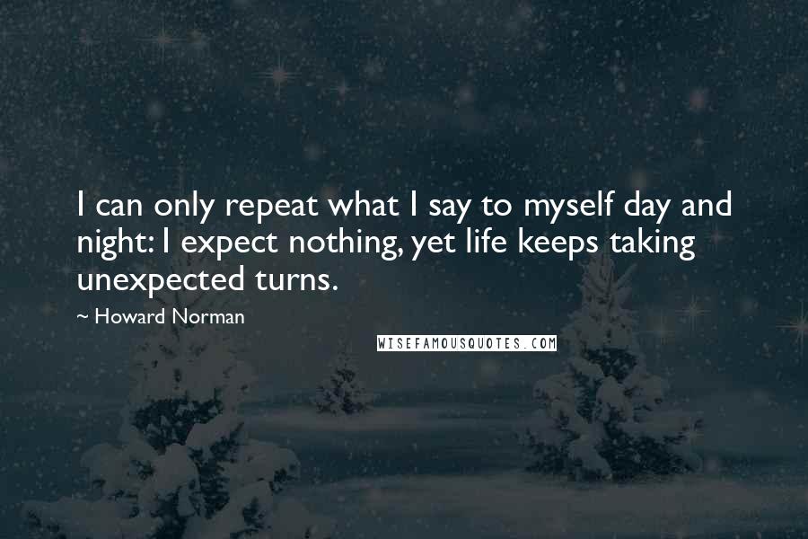 Howard Norman quotes: I can only repeat what I say to myself day and night: I expect nothing, yet life keeps taking unexpected turns.