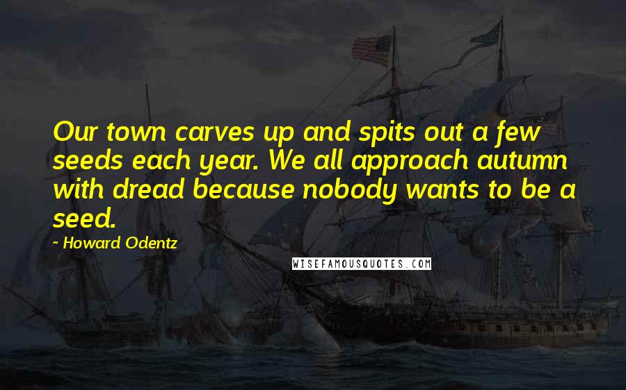 Howard Odentz quotes: Our town carves up and spits out a few seeds each year. We all approach autumn with dread because nobody wants to be a seed.