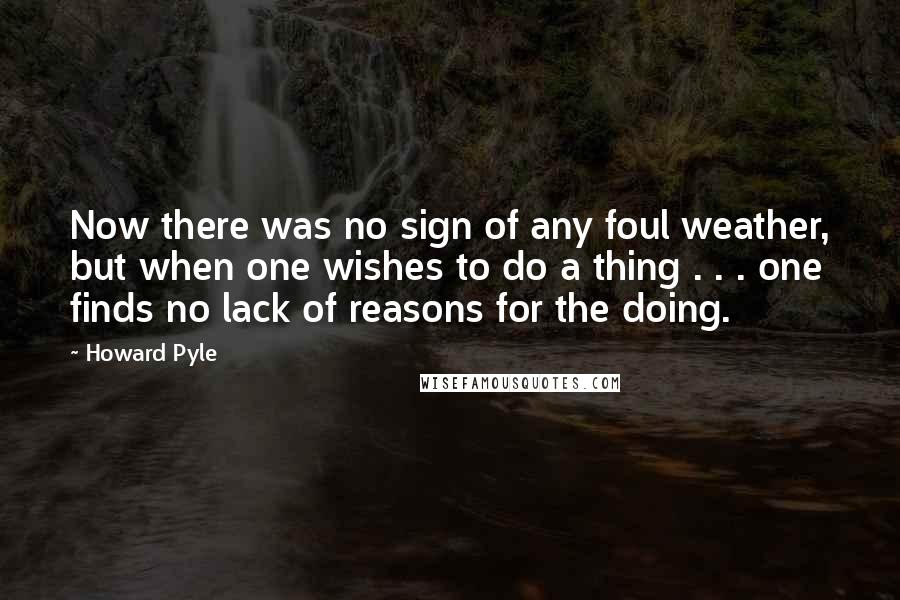 Howard Pyle quotes: Now there was no sign of any foul weather, but when one wishes to do a thing . . . one finds no lack of reasons for the doing. Howard Pyle quotes: Now there was no sign of any foul weather, but when one wishes to do a thing . . . one finds no lack of reasons for the doing.