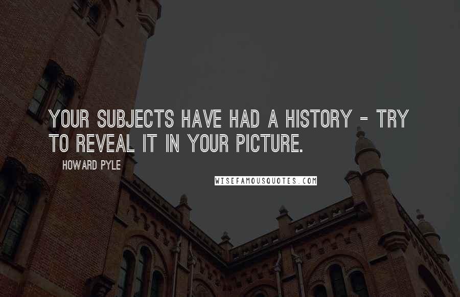 Howard Pyle quotes: Your subjects have had a history - try to reveal it in your picture.