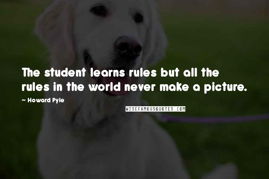 Howard Pyle quotes: The student learns rules but all the rules in the world never make a picture.
