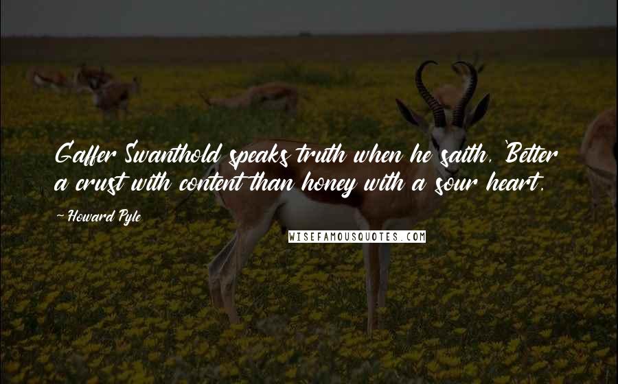Howard Pyle quotes: Gaffer Swanthold speaks truth when he saith, 'Better a crust with content than honey with a sour heart. Howard Pyle quotes: Gaffer Swanthold speaks truth when he saith, 'Better a crust with content than honey with a sour heart.