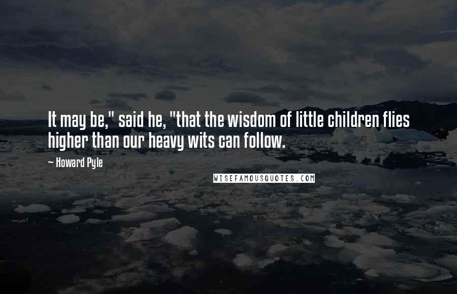 Howard Pyle quotes: It may be," said he, "that the wisdom of little children flies higher than our heavy wits can follow. Howard Pyle quotes: It may be," said he, "that the wisdom of little children flies higher than our heavy wits can follow.