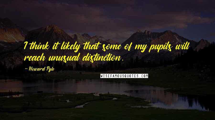 Howard Pyle quotes: I think it likely that some of my pupils will reach unusual distinction.