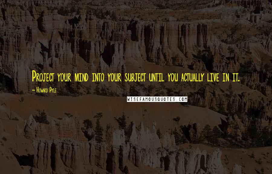 Howard Pyle quotes: Project your mind into your subject until you actually live in it.