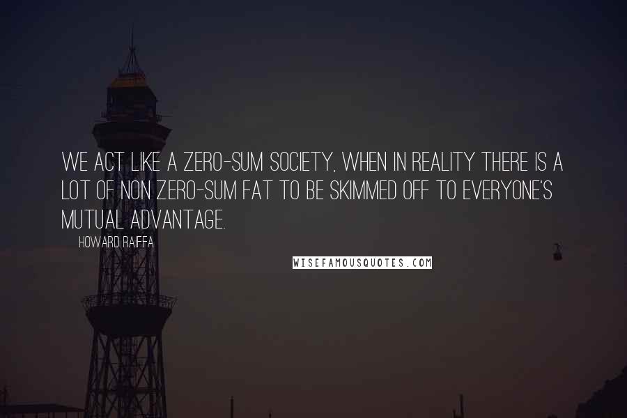 Howard Raiffa quotes: We act like a zero-sum society, when in reality there is a lot of non zero-sum fat to be skimmed off to everyone's mutual advantage.