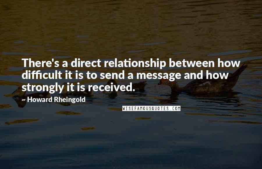 Howard Rheingold quotes: There's a direct relationship between how difficult it is to send a message and how strongly it is received.