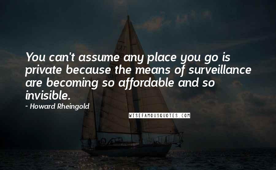 Howard Rheingold quotes: You can't assume any place you go is private because the means of surveillance are becoming so affordable and so invisible.