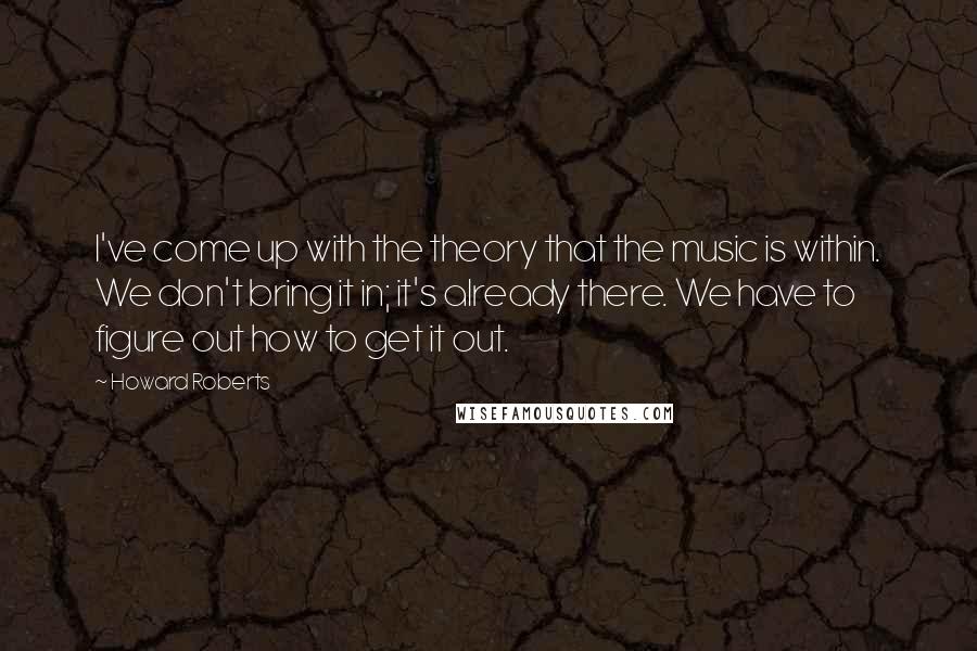Howard Roberts quotes: I've come up with the theory that the music is within. We don't bring it in; it's already there. We have to figure out how to get it out. Howard Roberts quotes: I've come up with the theory that the music is within. We don't bring it in; it's already there. We have to figure out how to get it out.